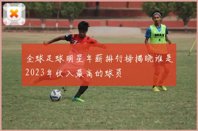全球足球明星年薪排行榜揭晓谁是2023年收入最高的球员