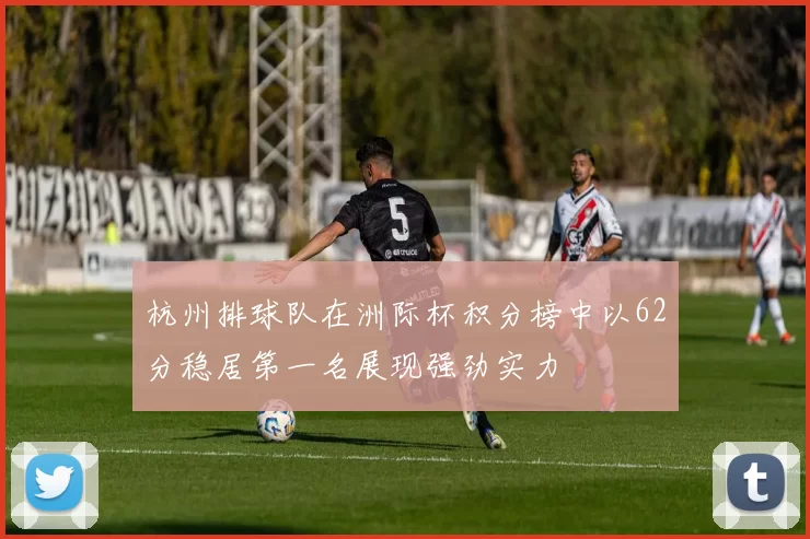 杭州排球队在洲际杯积分榜中以62分稳居第一名展现强劲实力