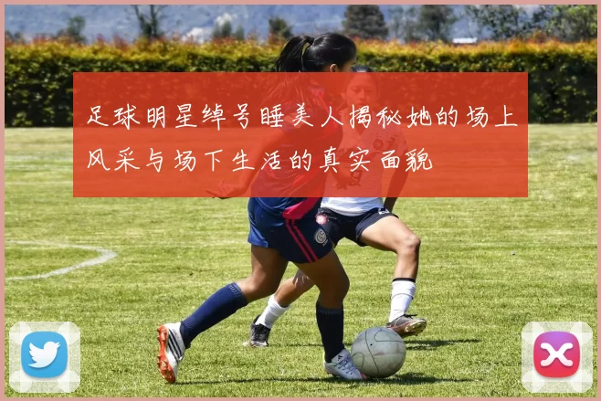 足球明星绰号睡美人揭秘她的场上风采与场下生活的真实面貌