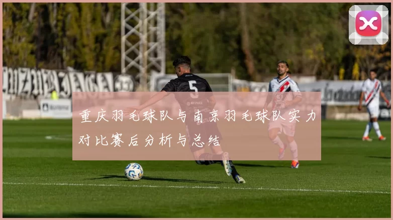重庆羽毛球队与南京羽毛球队实力对比赛后分析与总结