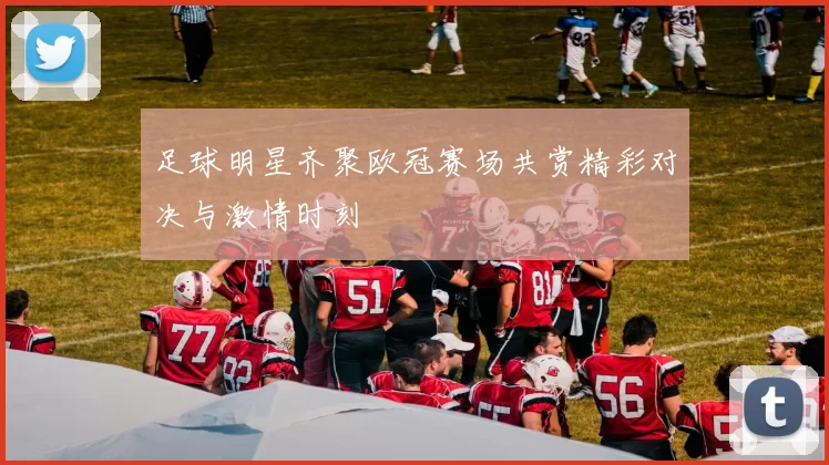 足球明星齐聚欧冠赛场共赏精彩对决与激情时刻