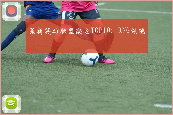 最新英雄联盟配合TOP10：RNG领跑