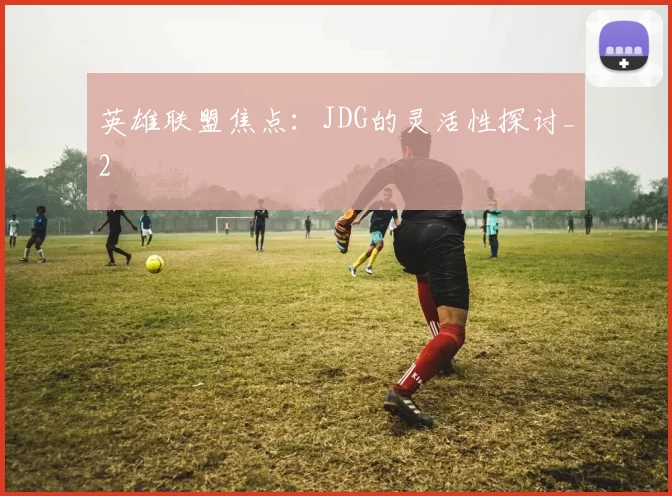 英雄联盟焦点：JDG的灵活性探讨_2